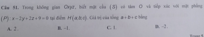 Trong không gian Oxyz, biết mặt cầu (S) có tâm O và tiếp xúc với mặt phẳng
(P): x-2y+2z+9=0 tại điểm H(a;b;c). Giá trị của tồng a+b+c bàng
A. 2. B. −1. C. 1.
D. -2.
Trạng 5