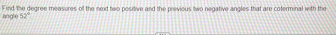 Find the degree measures of the next two positive and the previous two negative angles that are coterminal with the 
angle 52°