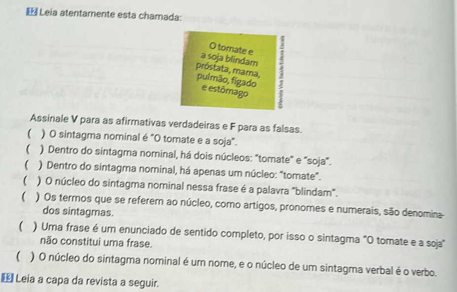 € Leia atentamente esta chamada: 
O tomate e 
próstata, mama, : 
a soja blindam 
pulmão, fígado 
e estômago 
Assinale V para as afirmativas verdadeiras e F para as falsas. 
 ) O sintagma nominal é “O tomate e a soja”. 
 ) Dentro do sintagma nominal, há dois núcleos: "tomate" e "soja". 
 ) Dentro do sintagma nominal, há apenas um núcleo: "tomate". 
 ) O núcleo do sintagma nominal nessa frase é a palavra "blindam". 
 ) Os termos que se referem ao núcleo, como artigos, pronomes e numerais, são denomina 
dos sintagmas. 
( ) Uma frase é um enunciado de sentido completo, por isso o sintagma "O tomate e a soja" 
não constitui uma frase. 
( ) O núcleo do sintagma nominal é um nome, e o núcleo de um sintagma verbal é o verbo. 
€ Leia a capa da revista a seguir.