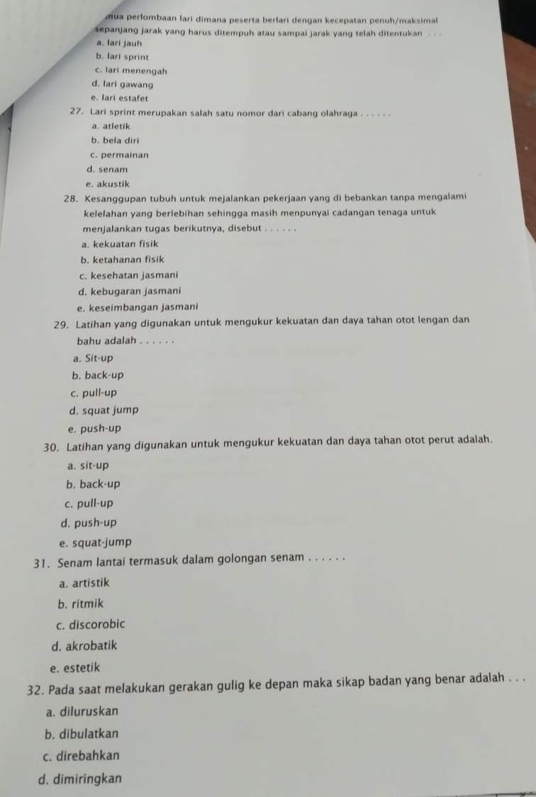 mua perlombaan lari dimana peserta berlari dengan kecepatan penuh/maksimal
sepanjang jarak yang harus ditempuh atau sampai jarak yang telah ditentukan . .
a. lari jauh
b. lari sprint
c. lari menengah
d. lari gawang
e. lari estafet
27. Lari sprint merupakan salah satu nomor dari cabang olahraga . . . . . .
a. atletik
b. bela diri
c. permainan
d. senam
e. akustik
28. Kesanggupan tubuh untuk mejalankan pekerjaan yang di bebankan tanpa mengalami
kelelahan yang berlebihan sehingga masih menpunyai cadangan tenaga untuk
menjalankan tugas berikutnya, disebut . . . . . .
a. kekuatan fisik
b. ketahanan fisik
c. kesehatan jasmani
d. kebugaran jasmani
e. keseimbangan jasmani
29. Latihan yang digunakan untuk mengukur kekuatan dan daya tahan otot lengan dan
bahu adalah . . . . . .
a. Sit-up
b. back-up
c. pull-up
d. squat jump
e. push-up
30. Latihan yang digunakan untuk mengukur kekuatan dan daya tahan otot perut adalah.
a. sit-up
b. back-up
c. pull-up
d. push-up
e. squat-jump
31. Senam lantai termasuk dalam golongan senam . . . . . .
a. artistik
b. ritmik
c. discorobic
d. akrobatik
e. estetik
32. Pada saat melakukan gerakan gulig ke depan maka sikap badan yang benar adalah . . .
a. diluruskan
b. dibulatkan
c. direbahkan
d. dimiringkan