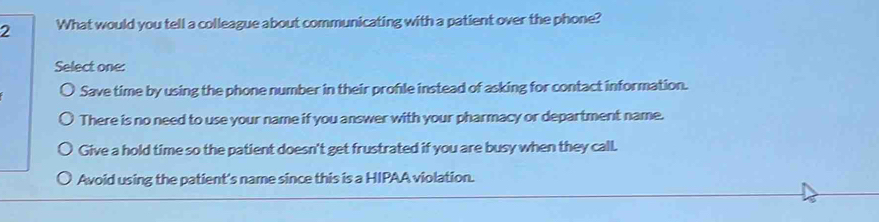 What would you tell a colleague about communicating with a patient over the phone?
Select one:
Save time by using the phone number in their profle instead of asking for contact information.
There is no need to use your name if you answer with your pharmacy or department name.
Give a hold time so the patient doesn't get frustrated if you are busy when they call.
Avoid using the patient's name since this is a HIPAA violation.