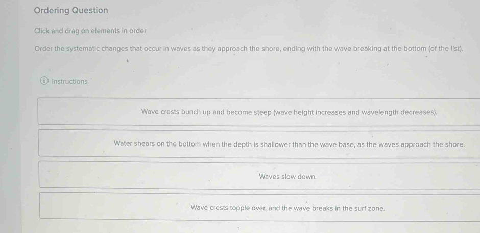 Ordering Question
Click and drag on elements in order
Order the systematic changes that occur in waves as they approach the shore, ending with the wave breaking at the bottom (of the list).
i ) Instructions
Wave crests bunch up and become steep (wave height increases and wavelength decreases).
Water shears on the bottom when the depth is shallower than the wave base, as the waves approach the shore.
Waves slow down.
Wave crests topple over, and the wave breaks in the surf zone.