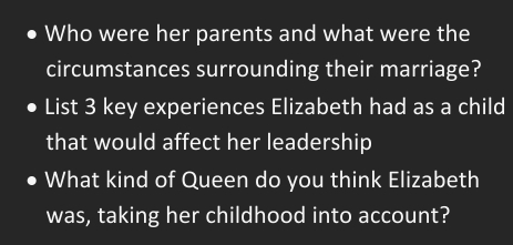 Who were her parents and what were the 
circumstances surrounding their marriage? 
List 3 key experiences Elizabeth had as a child 
that would affect her leadership 
What kind of Queen do you think Elizabeth 
was, taking her childhood into account?