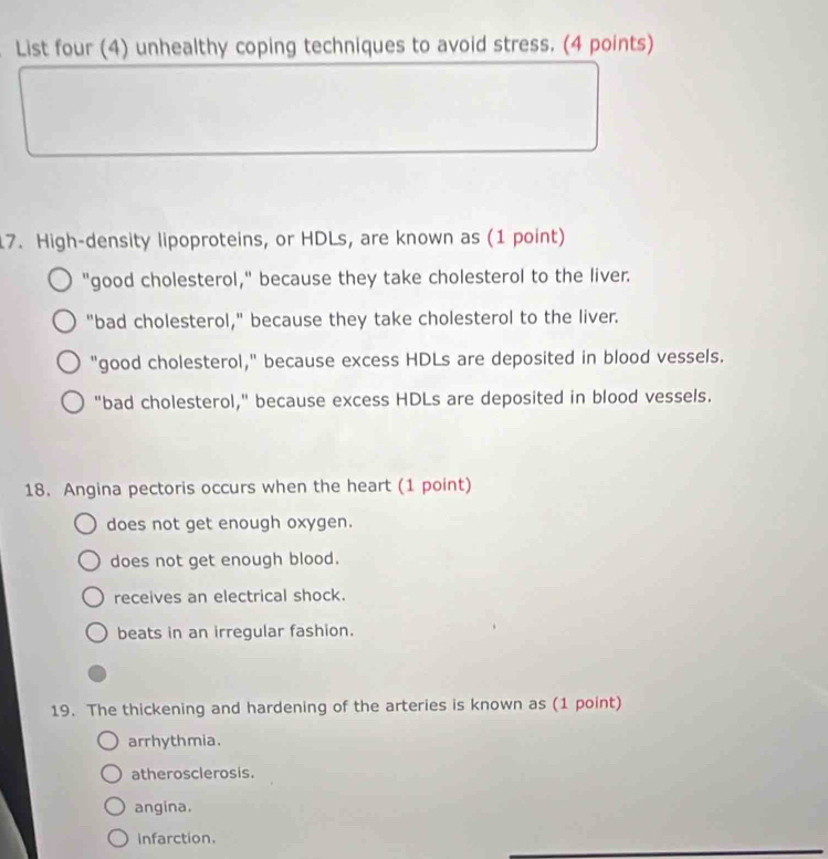 List four (4) unhealthy coping techniques to avoid stress. (4 points)
17. High-density lipoproteins, or HDLs, are known as (1 point)
"good cholesterol," because they take cholesterol to the liver.
"bad cholesterol," because they take cholesterol to the liver.
"good cholesterol," because excess HDLs are deposited in blood vessels.
"bad cholesterol," because excess HDLs are deposited in blood vessels.
18. Angina pectoris occurs when the heart (1 point)
does not get enough oxygen.
does not get enough blood.
receives an electrical shock.
beats in an irregular fashion.
19. The thickening and hardening of the arteries is known as (1 point)
arrhythmia.
atherosclerosis.
angina.
Infarction.