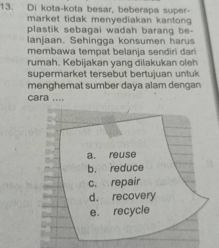 Di kota-kota besar, beberapa super- 
market tidak menyediakan kantong 
plastik sebagai wadah barang be- 
lanjaan. Sehingga konsumen harus 
membawa tempat belanja sendiri dari 
rumah. Kebijakan yang dilakukan oleh 
supermarket tersebut bertujuan untuk 
menghemat sumber daya alam dengan 
cara ....