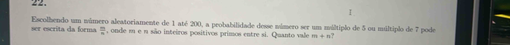 Ⅰ 
Escolhendo um número aleatoriamente de 1 até 200, a probabilidade desse número ser um múltiplo de 5 ou múltiplo de 7 pode 
ser escrita da forma  m/n  , onde m e n são inteiros positivos primos entre si. Quanto vale m+n ?