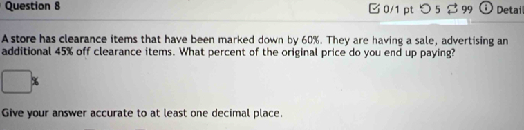 つ 5 ⇄ 99 ⓘ Detail 
A store has clearance items that have been marked down by 60%. They are having a sale, advertising an 
additional 45% off clearance items. What percent of the original price do you end up paying?
%
Give your answer accurate to at least one decimal place.