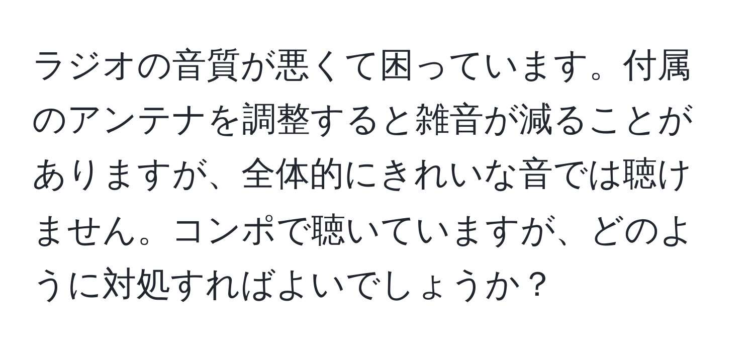 ラジオの音質が悪くて困っています。付属のアンテナを調整すると雑音が減ることがありますが、全体的にきれいな音では聴けません。コンポで聴いていますが、どのように対処すればよいでしょうか？