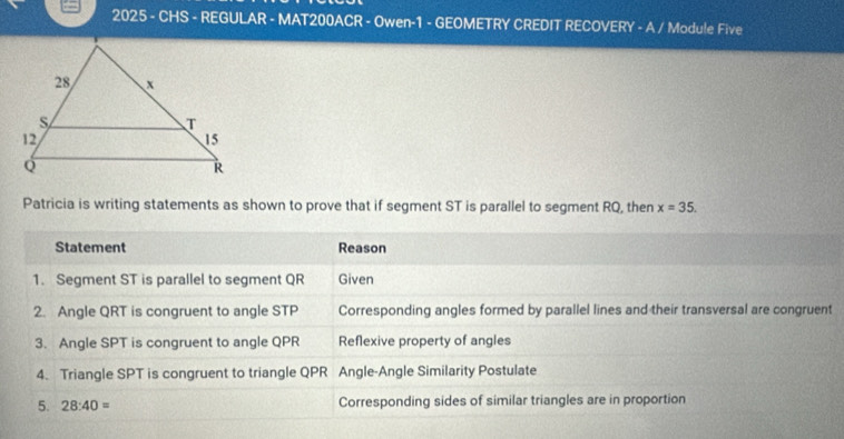 2025 - CHS - REGULAR - MAT200ACR - Owen-1 - GEOMETRY CREDIT RECOVERY - A / Module Five 
Patricia is writing statements as shown to prove that if segment ST is parallel to segment RQ, then x=35. 
Statement Reason 
1. Segment ST is parallel to segment QR Given 
2. Angle QRT is congruent to angle STP Corresponding angles formed by parallel lines and their transversal are congruent 
3. Angle SPT is congruent to angle QPR Reflexive property of angles 
4. Triangle SPT is congruent to triangle QPR Angle-Angle Similarity Postulate 
5. 28:40= Corresponding sides of similar triangles are in proportion