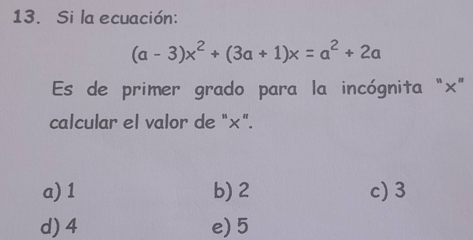 Si la ecuación:
(a-3)x^2+(3a+1)x=a^2+2a
Es de primer grado para la incógnita "×"
calcular el valor de "×".
a) 1 b) 2 c) 3
d) 4 e) 5