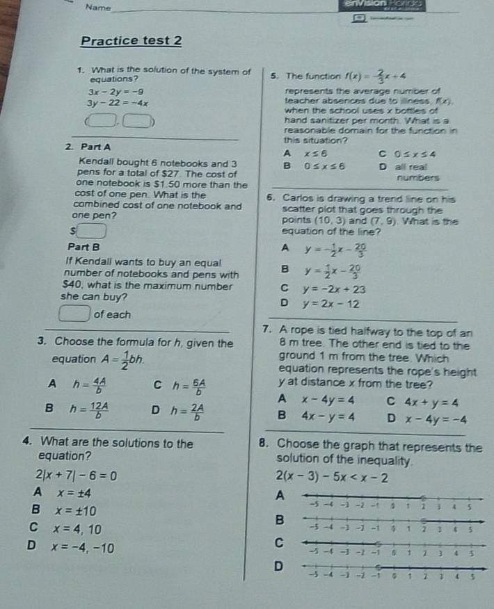 Name_
envsion ronon
Practice test 2
1. What is the solution of the system of 5. The function f(x)=- 2/3 x+4
equations?
3x-2y=-9 represents the average number of
3y-22=-4x
teacher absences due to illiness f(x).
when the school uses x bottles of
_ x=_ x
hand sanitizer per month. What is a
reasonable domain for the function in
this situation?
2. Part A C 0≤ x≤ 4
A x≤ 6
Kendall bought 6 notebooks and 3 B 0≤ x≤ 6
pens for a total of $27 The cost of D all real
_
one notebook is $1.50 more than the numbers
cost of one pen. What is the 6. Carlos is drawing a trend line on his
combined cost of one notebook and scatter plot that goes through the
one pen? points (10,3) and (7,9). What is the
$ equation of the line?
A
Part B y=- 1/2 x- 20/3 
If Kendall wants to buy an equal
number of notebooks and pens with B y= 1/2 x- 20/3 
$40, what is the maximum number C y=-2x+23
she can buy?
D y=2x-12
of each
_
_
7. A rope is tied halfway to the top of an
3. Choose the formula for h, given the 8 m tree. The other end is tied to the
ground 1 m from the tree. Which
equation A= 1/2 bh. equation represents the rope's height
y at distance x from the tree?
A h= 4A/b  C h= 6A/b  A x-4y=4 C 4x+y=4
_
B h= 12A/b  D h= 2A/b  B 4x-y=4 D x-4y=-4
4. What are the solutions to the 8. Choose the graph that represents the
equation? solution of the inequality.
2|x+7|-6=0
2(x-3)-5x
A x=± 4
A
B x=± 10
C x=4,10
B
D x=-4,-10
C
D