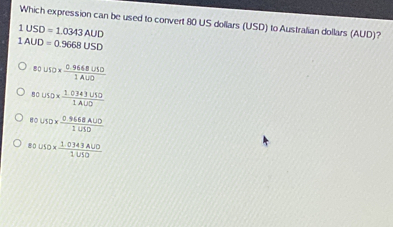 Which expression can be used to convert 80 US dollars (USD) to Australian dollars (AUD)?
1USD=1.0343AUD
1AUD=0.9668USD
8010*  (0.96684030)/1400 
801/10*  (1.0343U50)/1AUD 
80VSO*  (0.9668AUD)/1U10 
80uso*  (1.0343ALO)/1VSO 