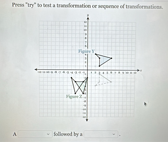 Press "try" to test a transformation or sequence of transformations.
y
12
11
10
9
8
7
6
Figure Y
4
3
2
1
x
-12 -11 -10 -9 -8 -7 -6 -5 -4 -3 -2 -11 1 2 3 4 5 6 7 8 9 10 11 12
-2
8
5
6
Figure Z -7
-8
-9
-10
-11
-12
A □ followed by a □ .