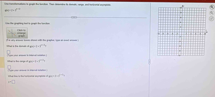 Use transformations to graph the function. Then determine its domain, range, and horizontal asymptote.
g(x)=2+3^(x+2)
Use the graphing tool to graph the function
enlarge Click to
graph 
(For any answer boxes shown with the grapher, type an exact answer.)
What is the domain of g(x)=2+3^(x+2)
(Type your answer in interval notation]
What is the range of g(x)=2+3^(x+2) 、 
(Type your answer in interval notation )
What line is the horizontal asymptote of g(x)=2+3^(x+2) ?
y=□