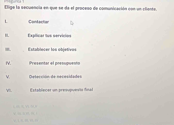 Pregunta 1
Elige la secuencia en que se da el proceso de comunicación con un cliente.
1. Contactar
II. Explicar tus servicios
III. Establecer los objetivos
IV. Presentar el presupuesto
V. Detección de necesidades
VI. Establecer un presupuesto final
L III, II, VI, IV,V
V, III. II,V], IV, 1
V. I, JI, III V). (V