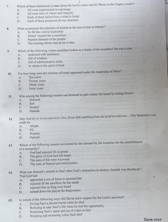 3
7. Which of these statements is true about the twelve spies sent by Moses to the Negeb yonder?
A. All were experienced in espionage
B. All were men of valour and integrity
C. Each of them hailed from a tribe in Israel
D. Each of them possessed divine charisma
8. What occasioned the selection of Joshua as the next in line to Moses?
A. To fill the void in leadership
B. Moses' request for a successor
C. Popular demand of the people
D. The training Moses had given to him
9. Which of the following virtues qualified Joshua as a leader of the Israelites? He was a man
A. endowed with meekness.
B. full of wisdom.
C. full of administrative skills.
D. in whom is the spirit of God.
10. For how long were the children of Israel oppressed under the leadership of Jabin?
A. Ten years
B. Twenty years
C. Thirty years
D. Forty years
11. Who among the following women was destined to gain victory for Israel by killing Sisera?
A. Deborah
B. Jael
C. Jezebel
D. Hannah
12. May God do so to you and more also, if you hide anything from me of all he told you.... This Statement was
made by
A. Abijah
B. Eli.
C. Hophni.
D. Samuel.
13. Which of the following reasons accounted for the demand by the Israelites for the establishment
of a monarchy?
A. God had rejected Eli as priest.
B. The glory of God had left Israel.
C. The sons of Eli were wayward.
D. The sons of Samuel perverted justice.
14. What was Samuel's remark to Saul when God's instruction to destroy Amalek was disobeyed ?
That God had
A appointed a son of Jesse to succeed him
B. rejected all the sacrifices he has made
C. rejected him as king over Israel
D. turned down his prayer for forgiveness
15. In which of the following ways did David show respect for the Lord's anointed?
A. Giving Saul a decent burial when he died
B. Refusing to take Saul's life when he had the opportunity
C. Returning Saul's spear and jar of water to him
D. Weeping and mourning when Saul died
Turn over