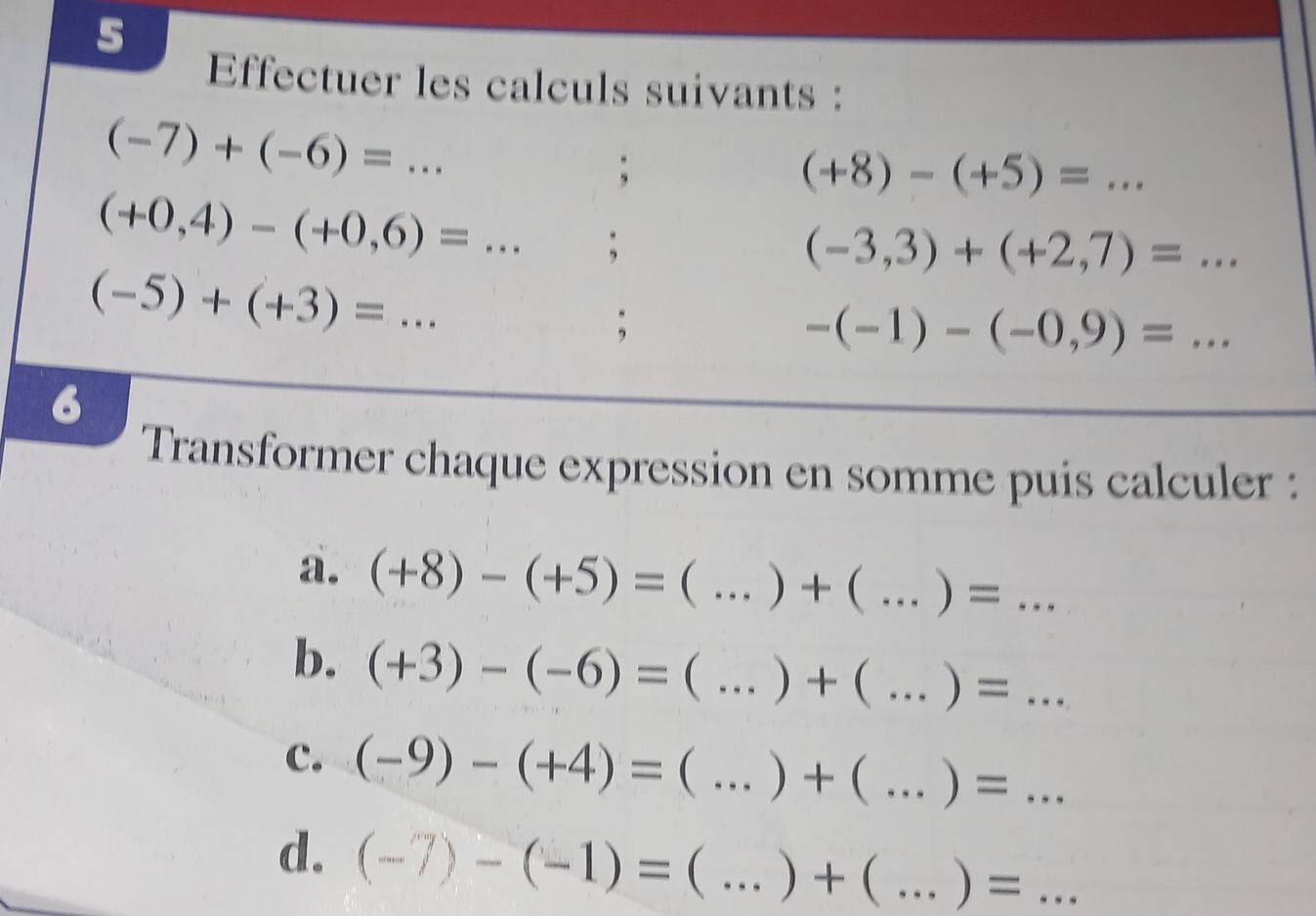 Effectuer les calculs suivants :
(-7)+(-6)=... _ 
;
(+8)-(+5)= _
(+0,4)-(+0,6)=... ;
(-3,3)+(+2,7)=.. _
(-5)+(+3)=... _ 
; 
_ -(-1)-(-0,9)=... 
6 
Transformer chaque expression en somme puis calculer : 
a. (+8)-(+5)=(...)+ _  ( ...)=... _ 
b. (+3)-(-6)=( ... _  )+(...)=... _ 
c. (-9)-(+4)=  _  )+(...)=... _ 
d. (-7)-(-1)= :(...)+(...)=... __