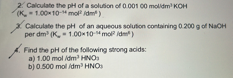 Calculate the pH of a solution of 0.001 00mol/dm^3 KOH
(K_w=1.00* 10^(-14)mol^2/dm^6)
3. Calculate the pH of an aqueous solution containing 0.200 g of NaOH 
per dm^3(K_w=1.00* 10^(-14)mol^2/dm^6)
4. Find the pH of the following strong acids: 
a) 1.00mol/dm^3HNO_3
b) 0.500m /dm^3HNO_3