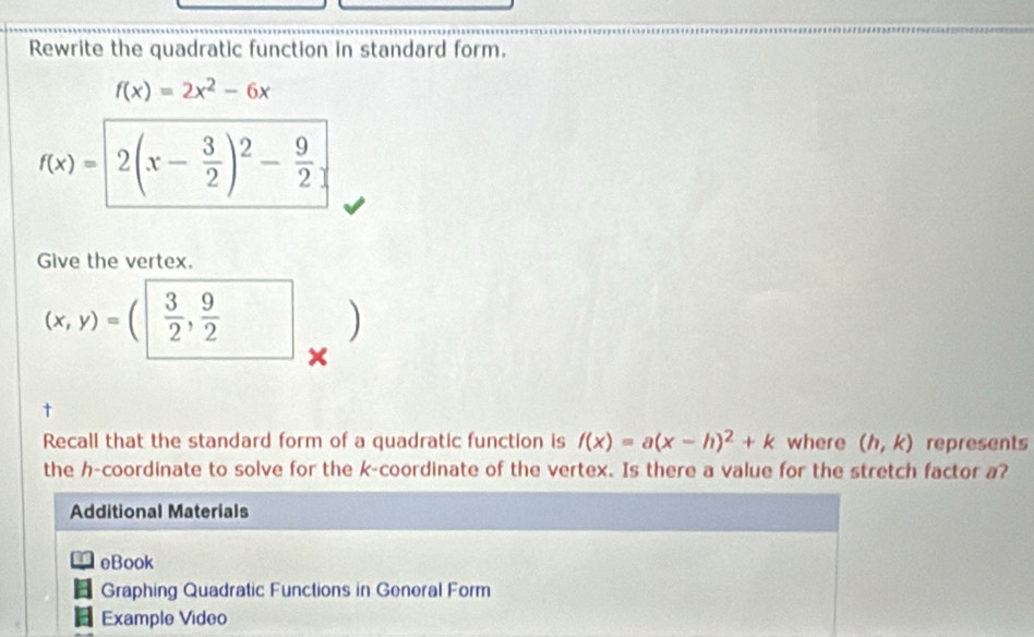 Rewrite the quadratic function in standard form.
f(x)=2x^2-6x
f(x)= 2(x- 3/2 )^2- 9/2 
Give the vertex.
(x,y)=  3/2 , 9/2  □ ) 
^ 
× 
Recall that the standard form of a quadratic function is f(x)=a(x-h)^2+k where (h,k) represents 
the h -coordinate to solve for the k -coordinate of the vertex. Is there a value for the stretch factor a? 
Additional Materials 
eBook 
Graphing Quadratic Functions in General Form 
Example Video