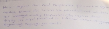 Write a pogram that read temperature for souck in dogre 
celeive, convert the colicius into fahnethert and calculate 
the average weekly temperatore. The program should 
display the outped formarred to 3 decinal placess using any 
Programming languaget you want.