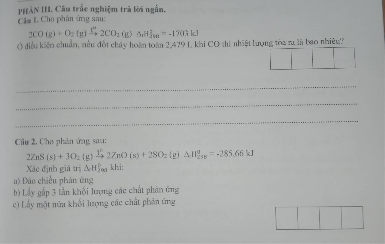 PHẢN III. Câu trắc nghiệm trã lời ngắn.
Câu 1. Cho phản ứng sau:
2CO(g)+O_2(g)xrightarrow t°2CO_2(g)△ _rH_(298)°=-1703kJ
Ở điều kiện chuẩn, nếu đốt cháy hoàn toàn 2,479 L khí CO thì nhiệt lượng tỏa ra là bao nhiêu?
_
_
_
Câu 2. Cho phản ứng sau:
2ZnS(s)+3O_2(g)xrightarrow t^02ZnO(s)+2SO_2 (g ) △ _rH_(298)^0=-285,66kJ
Xác định giá trị △ _rH_(298)^0 khi:
a) Đảo chiều phản ứng
b) Lầy gấp 3 lần khối lượng các chất phản ứng
c) Lấy một nửa khối lượng các chất phản ứng