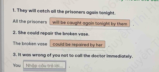 They will catch all the prisoners again tonight. 
All the prisoners will be caught again tonight by them 
2. She could repair the broken vase. 
The broken vase could be repaired by her 
3. It was wrong of you not to call the doctor immediately. 
You Nhập câu trả lời...