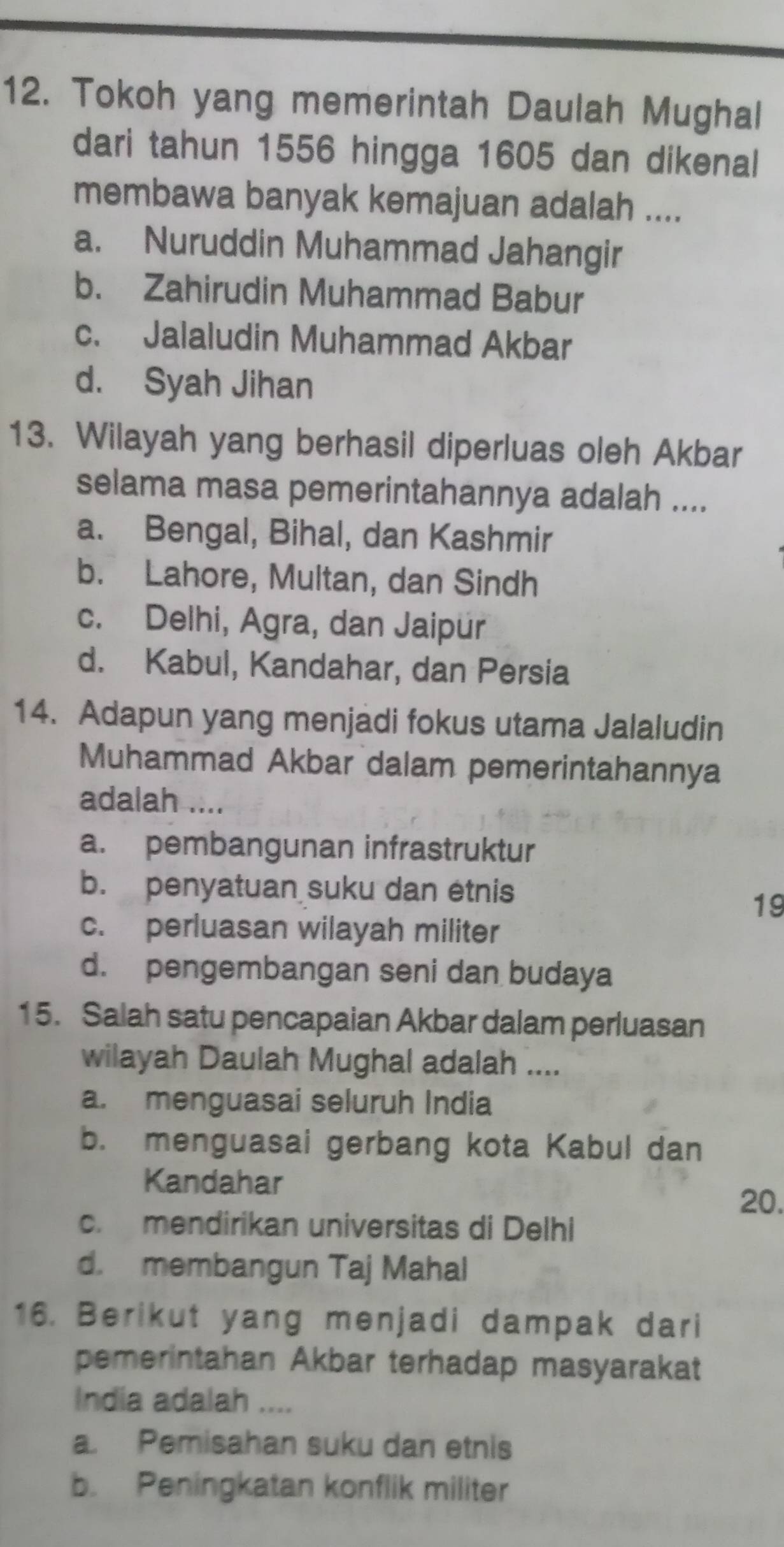 Tokoh yang memerintah Daulah Mughal
dari tahun 1556 hingga 1605 dan dikenal
membawa banyak kemajuan adalah ....
a. Nuruddin Muhammad Jahangir
b. Zahirudin Muhammad Babur
c. Jalaludin Muhammad Akbar
d. Syah Jihan
13. Wilayah yang berhasil diperluas oleh Akbar
selama masa pemerintahannya adalah ....
a. Bengal, Bihal, dan Kashmir
b. Lahore, Multan, dan Sindh
c. Delhi, Agra, dan Jaipur
d. Kabul, Kandahar, dan Persia
14. Adapun yang menjadi fokus utama Jalaludin
Muhammad Akbar dalam pemerintahannya
adalah ....
a. pembangunan infrastruktur
b. penyatuan suku dan étnis
19
c. perluasan wilayah militer
d. pengembangan seni dan budaya
15. Salah satu pencapaian Akbar dalam perluasan
wilayah Daulah Mughal adalah ....
a. menguasai seluruh India
b. menguasai gerbang kota Kabul dan
Kandahar
20.
c. mendirikan universitas di Delhi
d. membangun Taj Mahal
16. Berikut yang menjadi dampak dari
pemerintahan Akbar terhadap masyarakat
India adalah ....
a. Pemisahan suku dan etnis
b. Peningkatan konflik militer