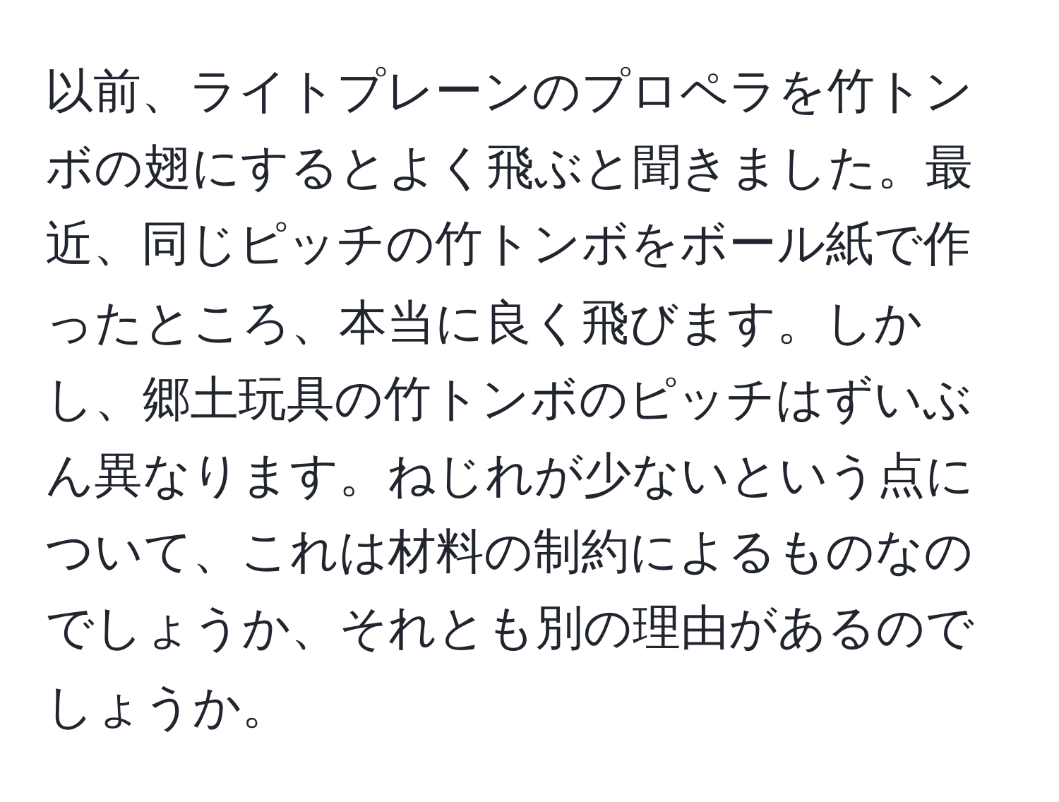 以前、ライトプレーンのプロペラを竹トンボの翅にするとよく飛ぶと聞きました。最近、同じピッチの竹トンボをボール紙で作ったところ、本当に良く飛びます。しかし、郷土玩具の竹トンボのピッチはずいぶん異なります。ねじれが少ないという点について、これは材料の制約によるものなのでしょうか、それとも別の理由があるのでしょうか。