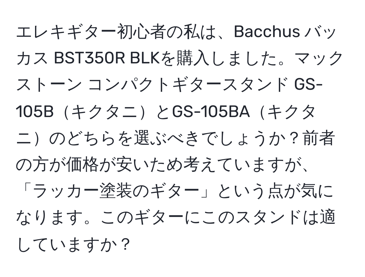 エレキギター初心者の私は、Bacchus バッカス BST350R BLKを購入しました。マックストーン コンパクトギタースタンド GS-105BキクタニとGS-105BAキクタニのどちらを選ぶべきでしょうか？前者の方が価格が安いため考えていますが、「ラッカー塗装のギター」という点が気になります。このギターにこのスタンドは適していますか？