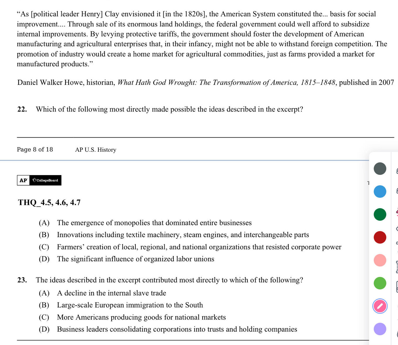 “As [political leader Henry] Clay envisioned it [in the 1820s], the American System constituted the... basis for social
improvement.... Through sale of its enormous land holdings, the federal government could well afford to subsidize
internal improvements. By levying protective tariffs, the government should foster the development of American
manufacturing and agricultural enterprises that, in their infancy, might not be able to withstand foreign competition. The
promotion of industry would create a home market for agricultural commodities, just as farms provided a market for
manufactured products.”
Daniel Walker Howe, historian, What Hath God Wrought: The Transformation of America, 1815-1848, published in 2007
22. Which of the following most directly made possible the ideas described in the excerpt?
Page 8 of 18 AP U.S. History
AP CollegeBoard
1
THQ_ 4.5, 4.6, 4.7
(A) The emergence of monopolies that dominated entire businesses
(B) Innovations including textile machinery, steam engines, and interchangeable parts
(C) Farmers’ creation of local, regional, and national organizations that resisted corporate power
(D) The significant influence of organized labor unions
23. The ideas described in the excerpt contributed most directly to which of the following?
(A) A decline in the internal slave trade
(B) Large-scale European immigration to the South
(C) More Americans producing goods for national markets
(D) Business leaders consolidating corporations into trusts and holding companies