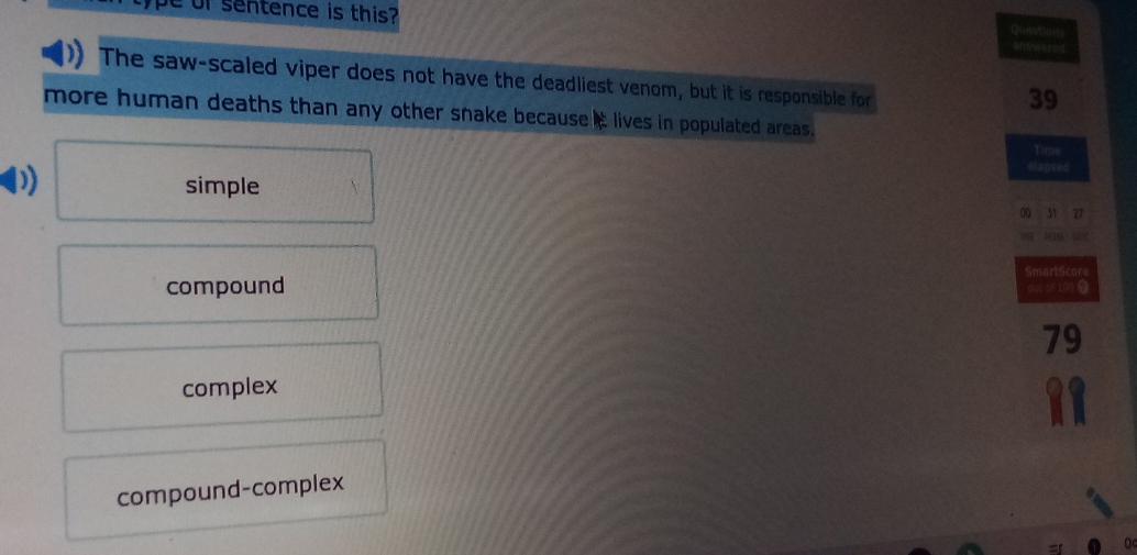 pe of sentence is this?
Questions
answered
The saw-scaled viper does not have the deadliest venom, but it is responsible for
39
more human deaths than any other snake because it lives in populated areas.
Time
elapsed
simple
00 31 27
HR MIN SEC
SmartScore
compound dut of 100 0
79
complex
compound-complex