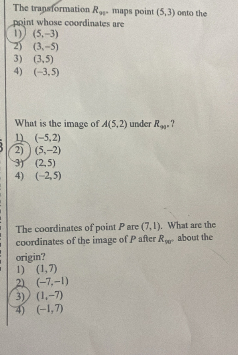 The transformation R_90 maps point (5,3) onto the
point whose coordinates are
1) (5,-3)
2) (3,-5)
3) (3,5)
4) (-3,5)
What is the image of A(5,2) under R_90° ?
1 (-5,2)
2) (5,-2)
3) (2,5)
4) (-2,5)
The coordinates of point P are (7,1). What are the
coordinates of the image of P after R_90 。about the
origin?
1) (1,7)
2) (-7,-1)
3) (1,-7)
4) (-1,7)