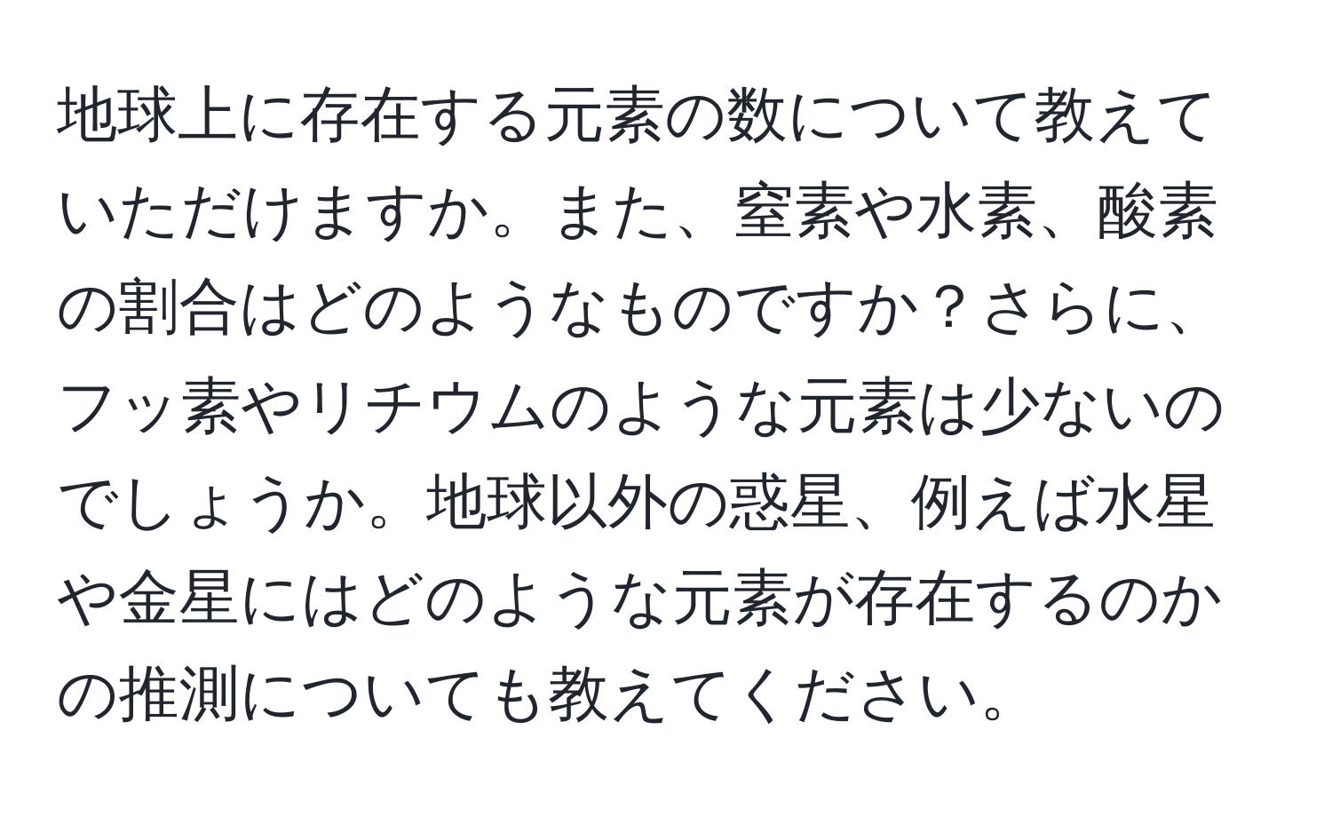 地球上に存在する元素の数について教えていただけますか。また、窒素や水素、酸素の割合はどのようなものですか？さらに、フッ素やリチウムのような元素は少ないのでしょうか。地球以外の惑星、例えば水星や金星にはどのような元素が存在するのかの推測についても教えてください。