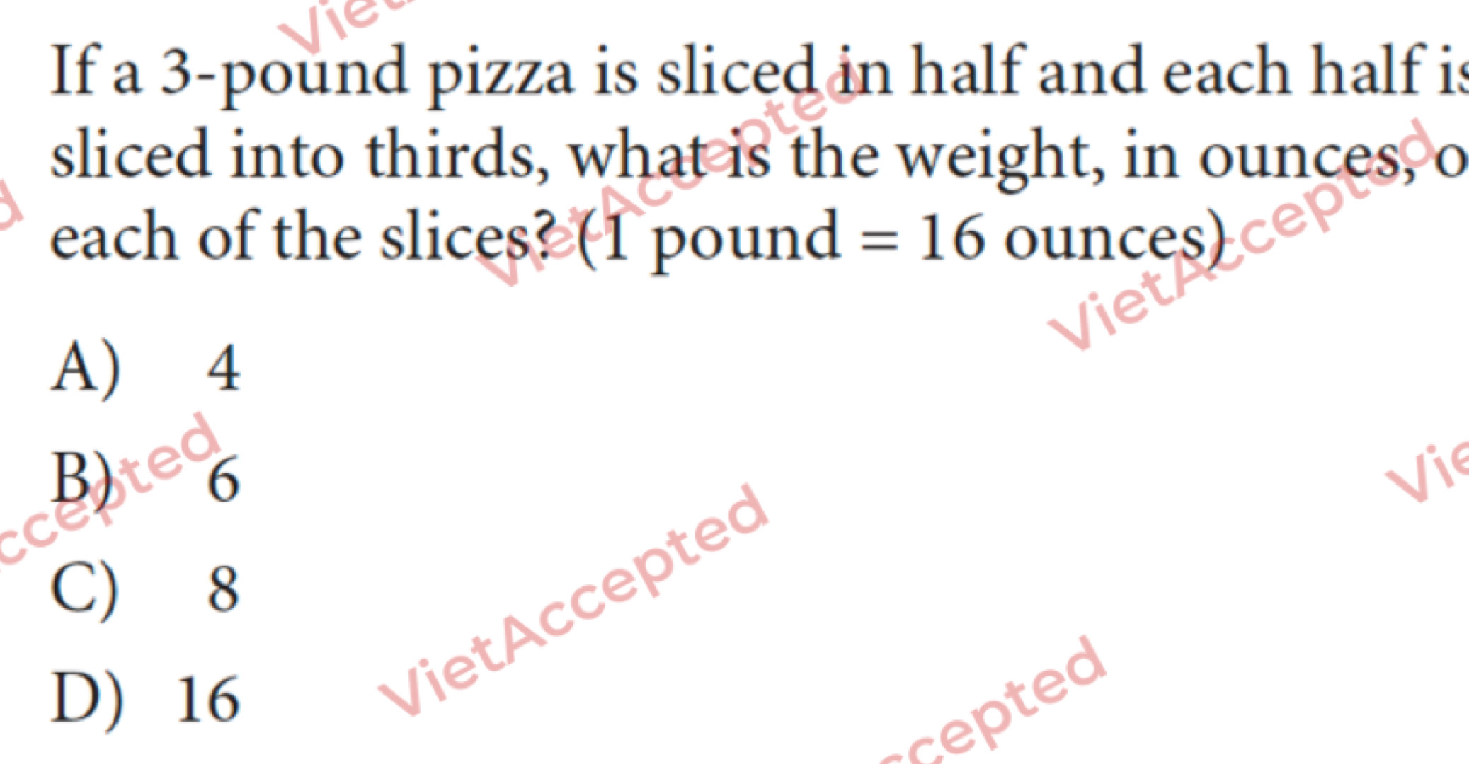 If a 3-pound pizza is sliced in half and each half is
sliced into thirds, what is the weight, in ounces, o
each of the slices? (1 pound =16 ounces)
A) 4
B) Vie
C) 8
D) 16
VietAccepted
cepted