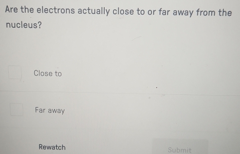 Are the electrons actually close to or far away from the
nucleus?
Close to
Far away
Rewatch Submit