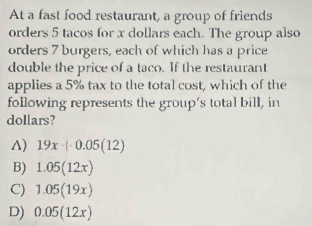 At a fast food restaurant, a group of friends
orders 5 tacos for x dollars each. The group also
orders 7 burgers, each of which has a price
double the price of a taco. If the restaurant
applies a 5% tax to the total cost, which of the
following represents the group’s total bill, in
dollars?
△) 19x· |· 0.05(12)
B) 1.05(12x)
C) 1.05(19x)
D) 0.05(12x)