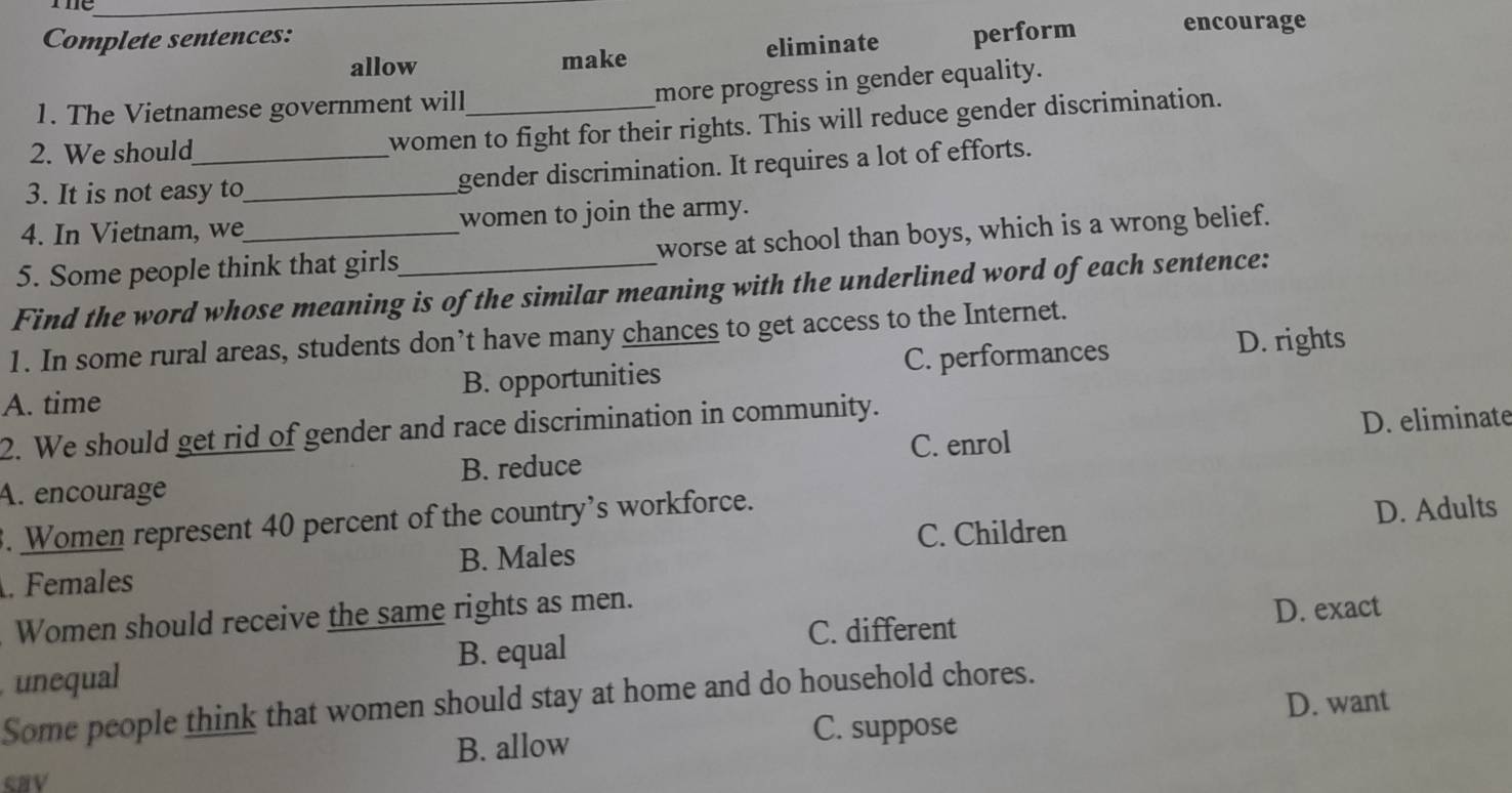 me_
Complete sentences: encourage
allow make eliminate perform
1. The Vietnamese government will_
more progress in gender equality.
2. We should
women to fight for their rights. This will reduce gender discrimination.
3. It is not easy to_ gender discrimination. It requires a lot of efforts.
4. In Vietnam, we women to join the army.
5. Some people think that girls worse at school than boys, which is a wrong belief.
Find the word whose meaning is of the similar meaning with the underlined word of each sentence:
1. In some rural areas, students don’t have many chances to get access to the Internet.
A. time B. opportunities C. performances D. rights
2. We should get rid of gender and race discrimination in community.
B. reduce C. enrol D. eliminate
A. encourage
3. Women represent 40 percent of the country’s workforce.
C. Children
. Females B. Males D. Adults
Women should receive the same rights as men.
C. different D. exact
unequal B. equal
Some people think that women should stay at home and do household chores.
D. want
B. allow C. suppose