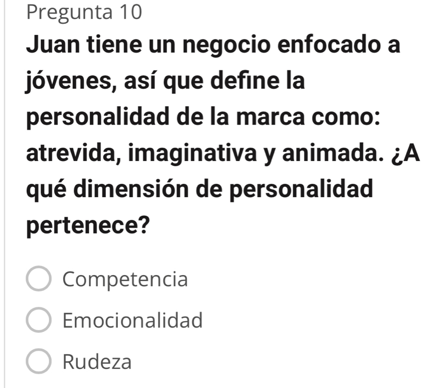 Pregunta 10
Juan tiene un negocio enfocado a
jóvenes, así que define la
personalidad de la marca como:
atrevida, imaginativa y animada. ¿A
qué dimensión de personalidad
pertenece?
Competencia
Emocionalidad
Rudeza