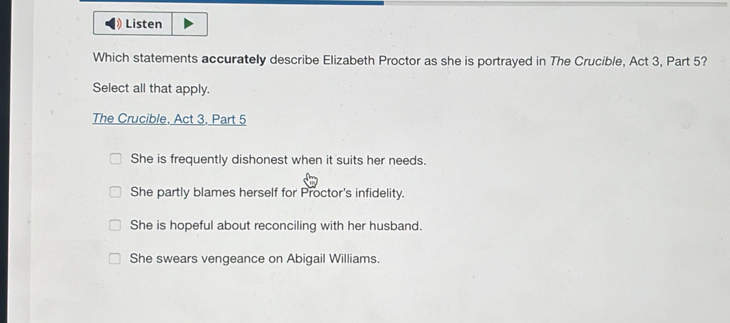 Listen
Which statements accurately describe Elizabeth Proctor as she is portrayed in The Crucible, Act 3, Part 5?
Select all that apply.
The Crucible, Act 3, Part 5
She is frequently dishonest when it suits her needs.
She partly blames herself for Proctor's infidelity.
She is hopeful about reconciling with her husband.
She swears vengeance on Abigail Williams.