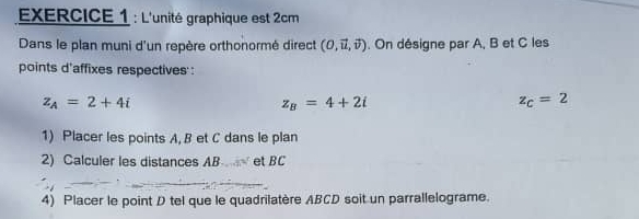 L'unité graphique est 2cm
Dans le plan muni d'un repère orthonormé direct (0,vector u,vector v). On désigne par A, B et C les 
points d'affixes respectives :
z_A=2+4i
z_B=4+2i
z_c=2
1) Placer les points A, B et C dans le plan 
2) Calculer les distances AB et BC
4) Placer le point D tel que le quadrilatère ABCD soit un parrallelograme.