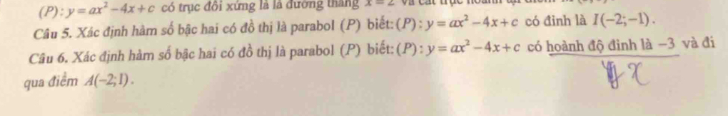 y=ax^2-4x+c có trục đôi xứng là là đường tháng x=2
Câu 5. Xác định hàm số bậc hai có đồ thị là parabol (P) biết: (P):y=ax^2-4x+c có đình là I(-2;-1). 
Câu 6. Xác định hàm số bậc hai có đồ thị là parabol (P) biết: (P):y=ax^2-4x+c có hoành độ đinh là -3 và đi 
qua điểm A(-2;1).