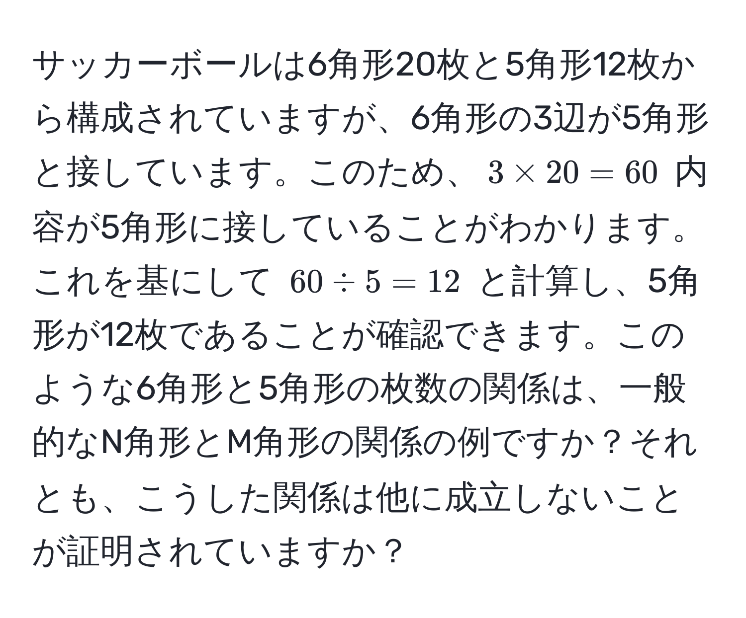 サッカーボールは6角形20枚と5角形12枚から構成されていますが、6角形の3辺が5角形と接しています。このため、$3 * 20 = 60$ 内容が5角形に接していることがわかります。これを基にして $60 / 5 = 12$ と計算し、5角形が12枚であることが確認できます。このような6角形と5角形の枚数の関係は、一般的なN角形とM角形の関係の例ですか？それとも、こうした関係は他に成立しないことが証明されていますか？