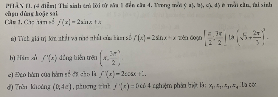 PHÀN II. (4 điểm) Thí sinh trả lời từ câu 1 đến câu 4. Trong mỗi ý a), b), c), d) ở mỗi câu, thí sinh 
chọn đúng hoặc sai. 
Câu 1. Cho hàm số f(x)=2sin x+x
a) Tích giá trị lớn nhất và nhỏ nhất của hàm số f(x)=2sin x+x trên đoạn [ π /2 ; 3π /2 ] là (sqrt(3)+ 2π /3 )^2. 
b) Hàm số f'(x) đồng biến trên (π ; 3π /2 ). 
c) Đạo hàm của hàm số đã cho là f'(x)=2cos x+1. 
d) Trên khoảng (0;4π ) , phương trình f'(x)=0 có 4 nghiệm phân biệt là: x_1, x_2, x_3, x_4. Ta có: