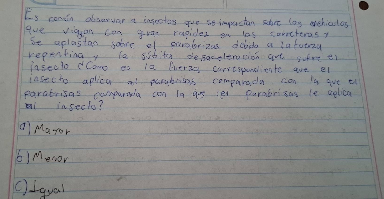 Es conin observar a insectos ave se impactan sovt los ovehiculos
ave viguan con gran rapidez en las carrcteras y
Se aplastan solve el parabrizas debido a lafoeria
repentina y la sibita desaceleracion are sufre el
insecto dComo es la fuerza correspondiente ave el
insecto aplica al parabrisas comparada can la ave ei
paratrisas comparada con la ave et paratrisas le aelica
al insecto?
a Mayor
6) Menor
() Iqual