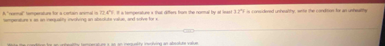 A "normal" temperature for a certain animal is 72.4°F. If a temperature x that differs from the normal by at least 3.2°F is considered unhealthy, write the condition for an unhealthy 
temperature x as an inequality involving an absolute value, and solve for x. 
Wite the condition for an unhealthy temperature x as an inequality involving an absolute value.