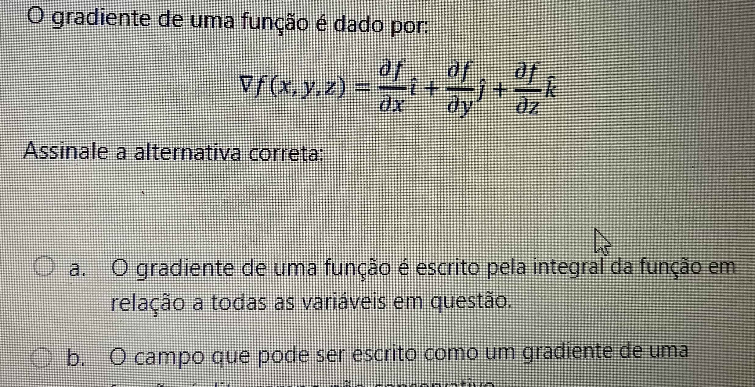 gradiente de uma função é dado por:
Vf(x,y,z)= df/dx hat i+dfdyj+ partial f/partial z hat k
Assinale a alternativa correta:
a. O gradiente de uma função é escrito pela integral da função em
relação a todas as variáveis em questão.
b. O campo que pode ser escrito como um gradiente de uma