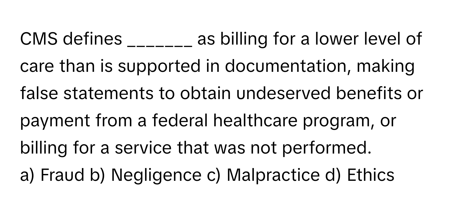 CMS defines _______ as billing for a lower level of care than is supported in documentation, making false statements to obtain undeserved benefits or payment from a federal healthcare program, or billing for a service that was not performed.

a) Fraud b) Negligence c) Malpractice d) Ethics