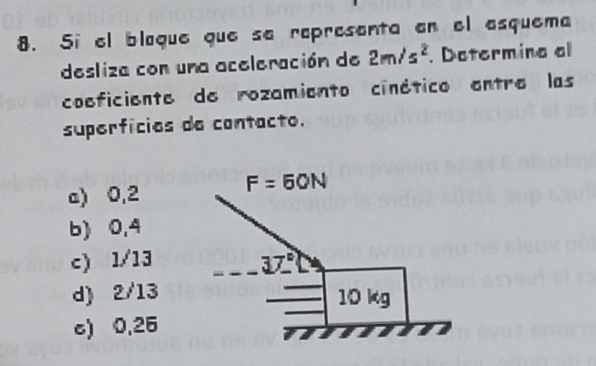 5i el blaque que sa rapresenta en el esquema
desliza con una aceleración de 2m/s^2. Determina al
coeficiente de rozamiento cinético entre las
superfícies da contacto.
a) 0,2
b) 0,4
c) 1/13
d) 2/13
c) 0,25