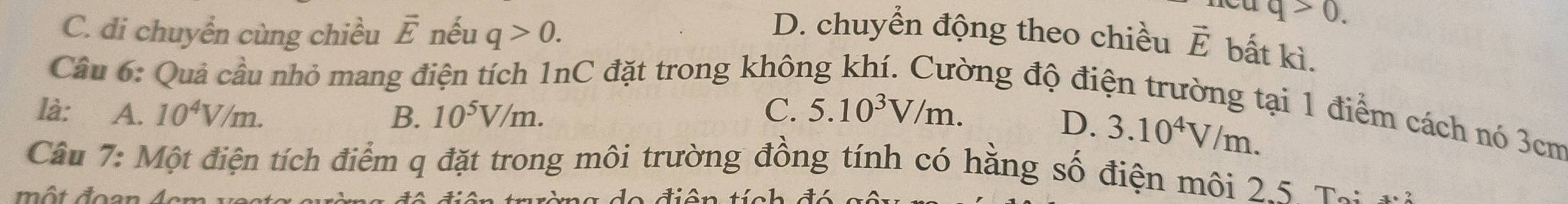 C. di chuyển cùng chiều vector E nếu q>0.
q>0.
D. chuyển động theo chiều vector E bất kì.
Cầu 6: Quả cầu nhỏ mang điện tích 1nC đặt trong khôi
ong độ điện trường tại 1 điểm cách nó 3cm
là: ₹ A. 10^4V/m. B. 10^5V/m. C. 5.10^3V/m.
D. 3.10^4V/m. 
Câu 7: Một điện tích điểm q đặt trong môi trường đồng tính có hằng số điện môi 2.5. Tạ:n
ột đoạn Acm