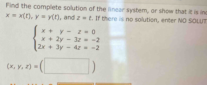 Find the complete solution of the linear system, or show that it is ind
x=x(t), y=y(t) , and z=t. If there is no solution, enter NO SOLUT
beginarrayl x+y-z=0 x+2y-3z=-2 2x+3y-4z=-2endarray.
(x,y,z)=(□ )